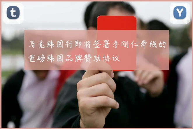 马竞韩国行即将签署李刚仁牵线的重磅韩国品牌赞助协议