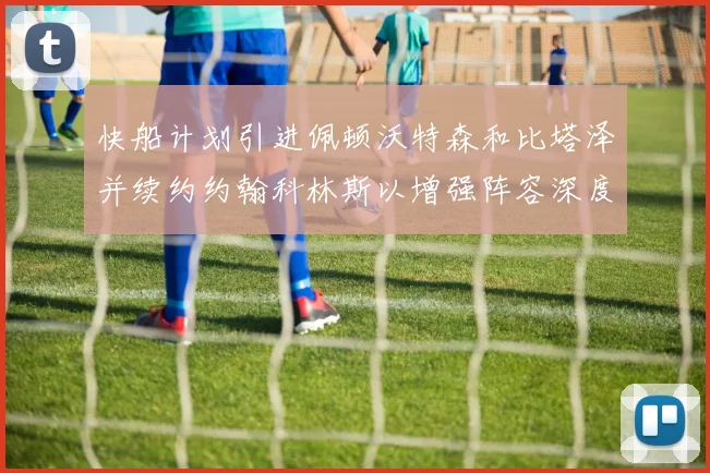 快船计划引进佩顿沃特森和比塔泽并续约约翰科林斯以增强阵容深度