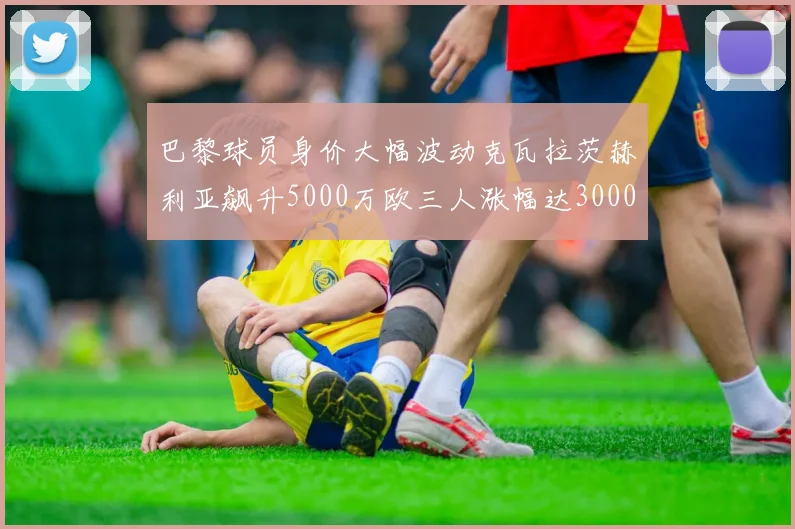 巴黎球员身价大幅波动克瓦拉茨赫利亚飙升5000万欧三人涨幅达3000万欧