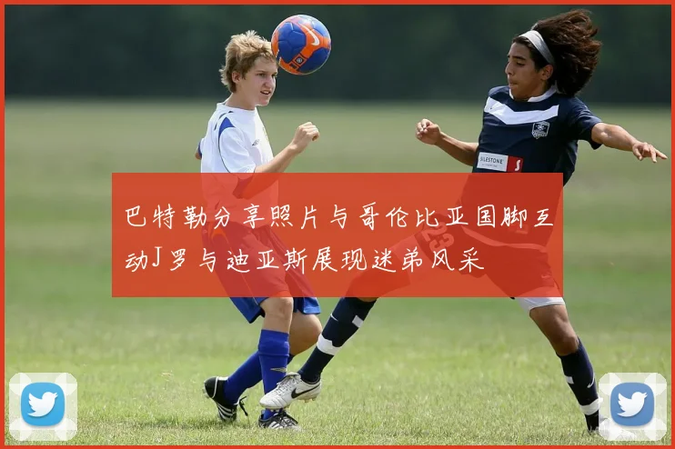 巴特勒分享照片与哥伦比亚国脚互动J罗与迪亚斯展现迷弟风采