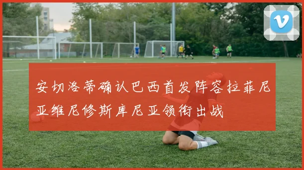 安切洛蒂确认巴西首发阵容拉菲尼亚维尼修斯库尼亚领衔出战