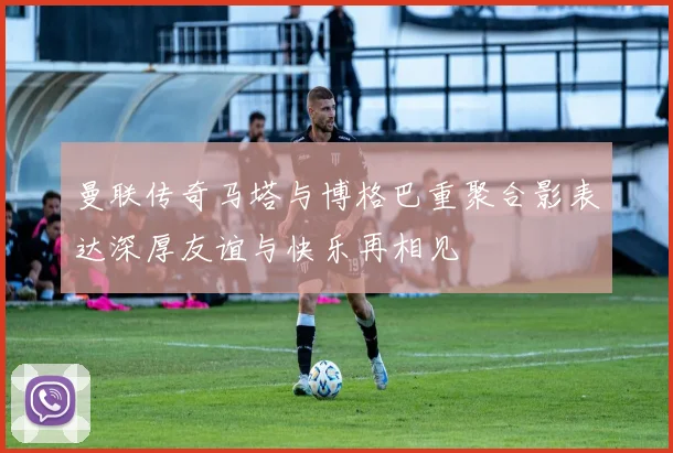 曼联传奇马塔与博格巴重聚合影表达深厚友谊与快乐再相见