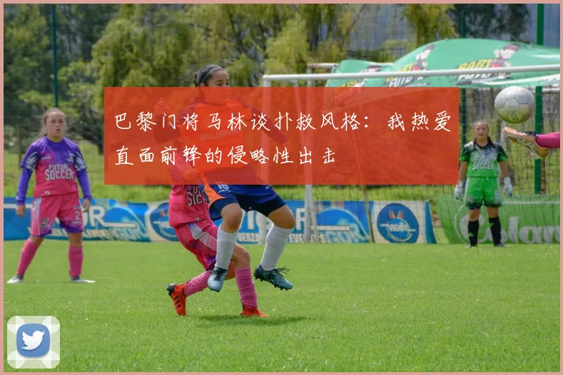 巴黎门将马林谈扑救风格：我热爱直面前锋的侵略性出击