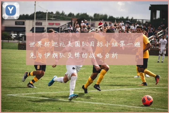 世界杯巡礼美国队目标小组第一避免与伊朗队交锋的战略分析