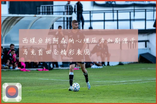 西媒分析阿森纳心理压力加剧源于马竞首回合精彩表现