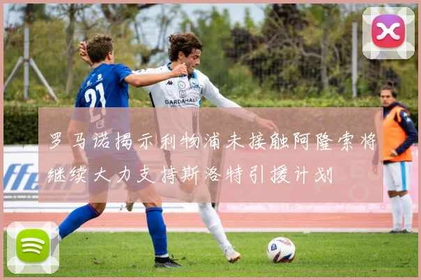 罗马诺揭示利物浦未接触阿隆索将继续大力支持斯洛特引援计划