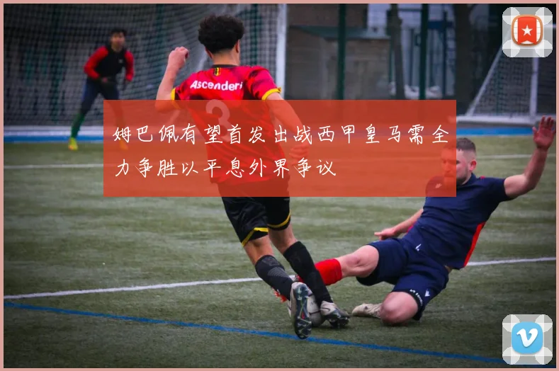 姆巴佩有望首发出战西甲皇马需全力争胜以平息外界争议