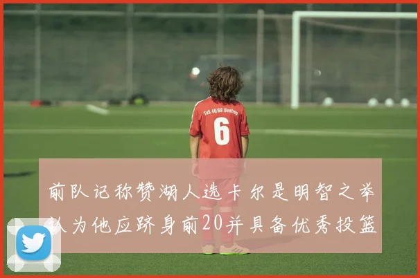 前队记称赞湖人选卡尔是明智之举认为他应跻身前20并具备优秀投篮和防守能力