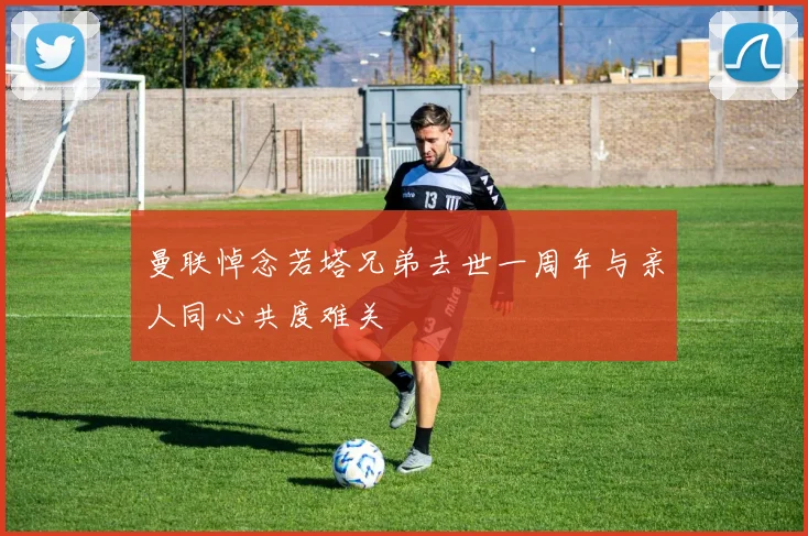 曼联悼念若塔兄弟去世一周年与亲人同心共度难关