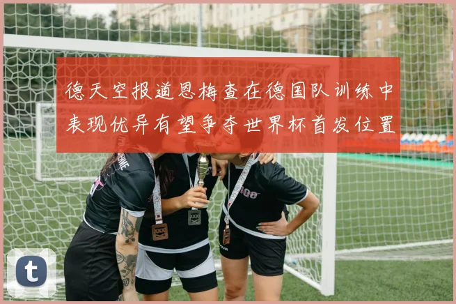 德天空报道恩梅查在德国队训练中表现优异有望争夺世界杯首发位置