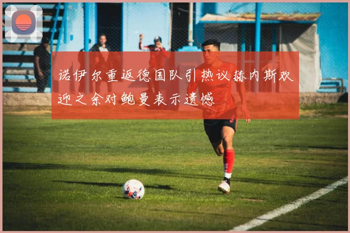 诺伊尔重返德国队引热议赫内斯欢迎之余对鲍曼表示遗憾