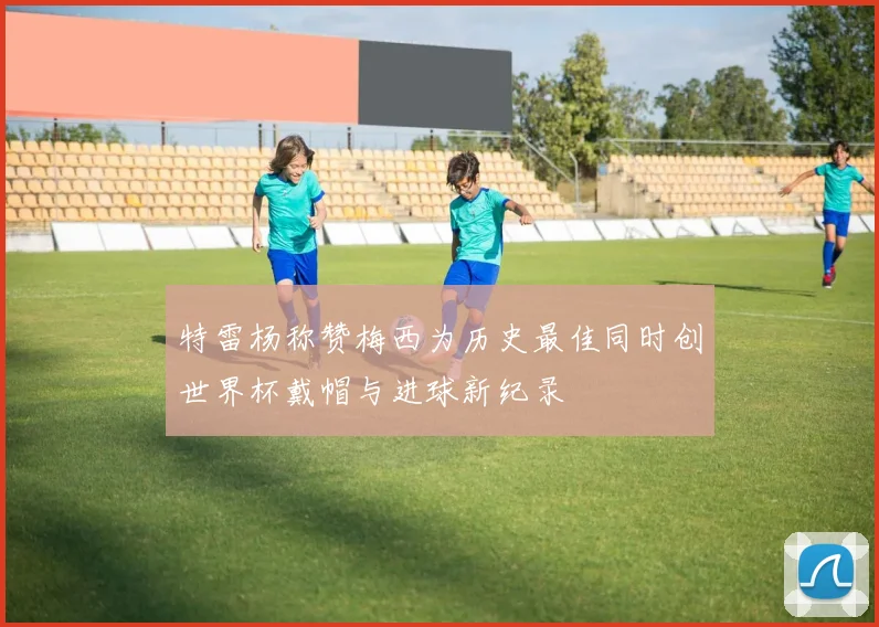 特雷杨称赞梅西为历史最佳同时创世界杯戴帽与进球新纪录