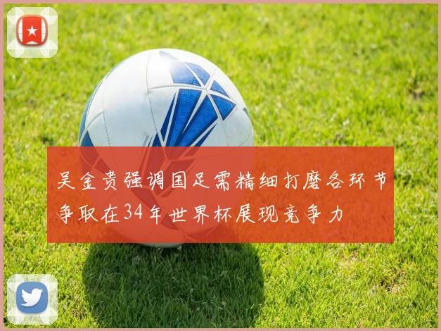 吴金贵强调国足需精细打磨各环节争取在34年世界杯展现竞争力