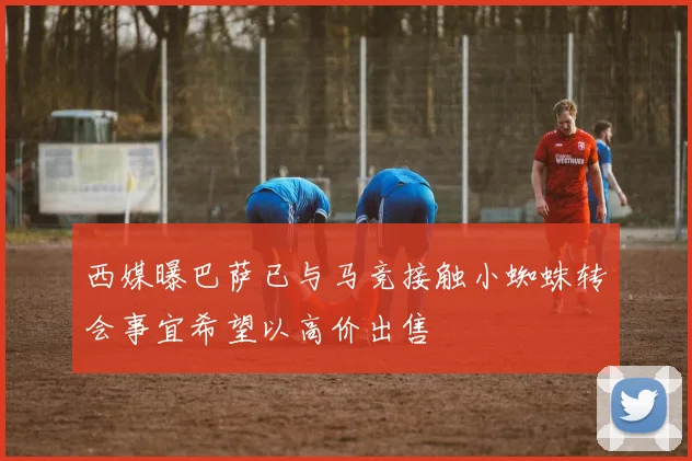 西媒曝巴萨已与马竞接触小蜘蛛转会事宜希望以高价出售