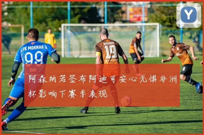 阿森纳若签布阿迪可安心无惧非洲杯影响下赛季表现