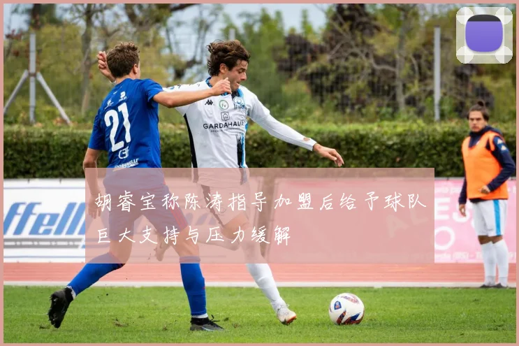 胡睿宝称陈涛指导加盟后给予球队巨大支持与压力缓解