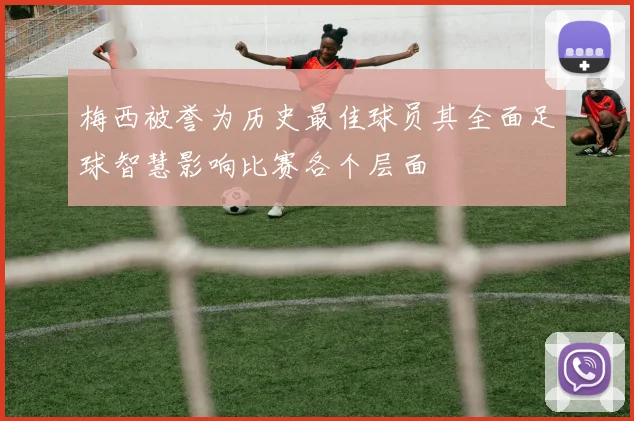 梅西被誉为历史最佳球员其全面足球智慧影响比赛各个层面
