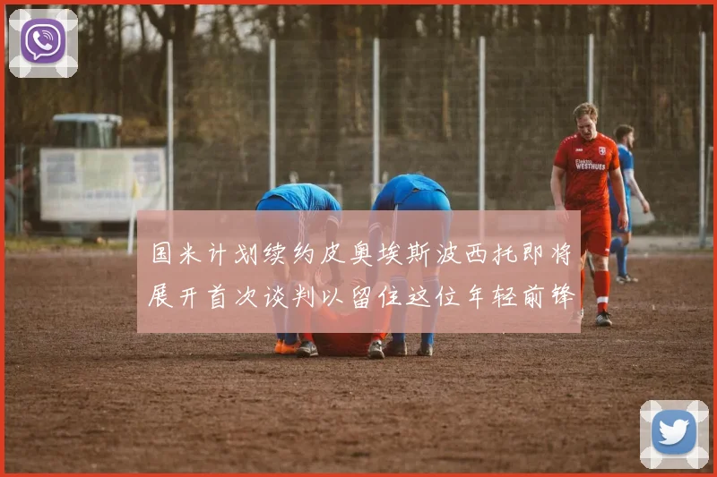 国米计划续约皮奥埃斯波西托即将展开首次谈判以留住这位年轻前锋