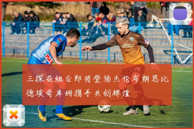 三探花组合即将登场杰伦布朗恩比德埃奇库姆携手共创辉煌