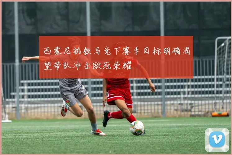 西蒙尼执教马竞下赛季目标明确渴望带队冲击欧冠荣耀