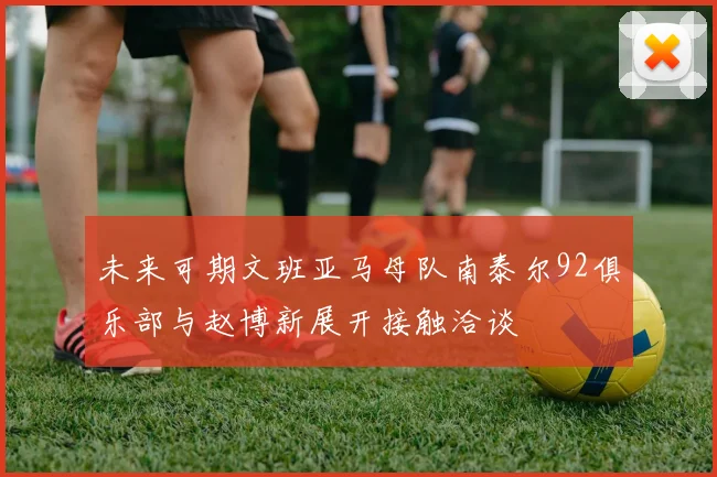 未来可期文班亚马母队南泰尔92俱乐部与赵博新展开接触洽谈