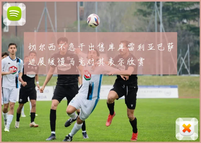 切尔西不急于出售库库雷利亚巴萨进展缓慢马竞对其表示欣赏