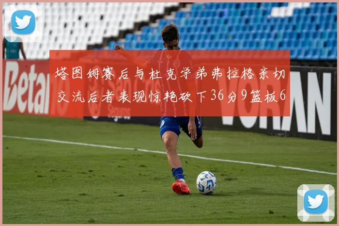 塔图姆赛后与杜克学弟弗拉格亲切交流后者表现惊艳砍下36分9篮板6助攻