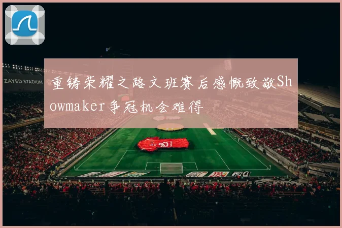 重铸荣耀之路文班赛后感慨致敬Showmaker争冠机会难得